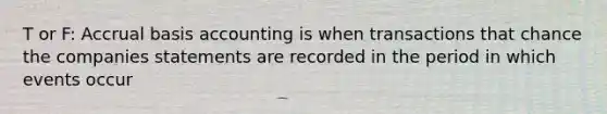 T or F: Accrual basis accounting is when transactions that chance the companies statements are recorded in the period in which events occur