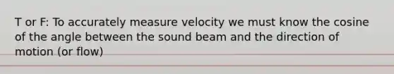 T or F: To accurately measure velocity we must know the cosine of the angle between the sound beam and the direction of motion (or flow)