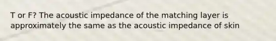 T or F? The acoustic impedance of the matching layer is approximately the same as the acoustic impedance of skin