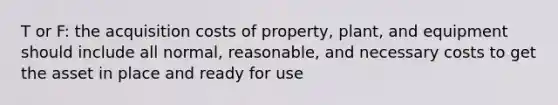 T or F: the acquisition costs of property, plant, and equipment should include all normal, reasonable, and necessary costs to get the asset in place and ready for use