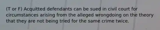 (T or F) Acquitted defendants can be sued in civil court for circumstances arising from the alleged wrongdoing on the theory that they are not being tried for the same crime twice.