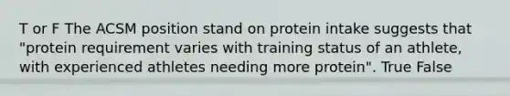 T or F The ACSM position stand on protein intake suggests that "protein requirement varies with training status of an athlete, with experienced athletes needing more protein". True False