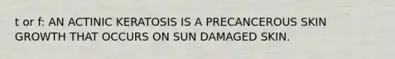 t or f: AN ACTINIC KERATOSIS IS A PRECANCEROUS SKIN GROWTH THAT OCCURS ON SUN DAMAGED SKIN.