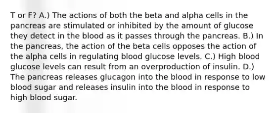 T or F? A.) The actions of both the beta and alpha cells in <a href='https://www.questionai.com/knowledge/kITHRba4Cd-the-pancreas' class='anchor-knowledge'>the pancreas</a> are stimulated or inhibited by the amount of glucose they detect in <a href='https://www.questionai.com/knowledge/k7oXMfj7lk-the-blood' class='anchor-knowledge'>the blood</a> as it passes through the pancreas. B.) In the pancreas, the action of the beta cells opposes the action of the alpha cells in regulating blood glucose levels. C.) High blood glucose levels can result from an overproduction of insulin. D.) The pancreas releases glucagon into the blood in response to low blood sugar and releases insulin into the blood in response to high blood sugar.