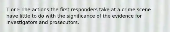 T or F The actions the first responders take at a crime scene have little to do with the significance of the evidence for investigators and prosecutors.