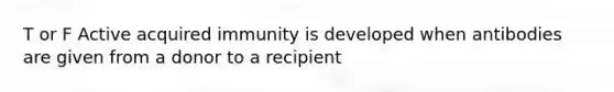 T or F Active acquired immunity is developed when antibodies are given from a donor to a recipient