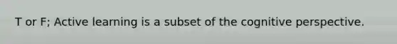 T or F; Active learning is a subset of the <a href='https://www.questionai.com/knowledge/k1KipFktG6-cognitive-perspective' class='anchor-knowledge'>cognitive perspective</a>.