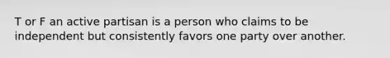 T or F an active partisan is a person who claims to be independent but consistently favors one party over another.