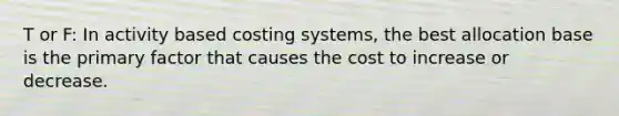 T or F: In activity based costing systems, the best allocation base is the primary factor that causes the cost to increase or decrease.