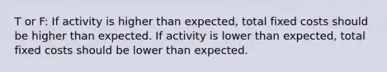 T or F: If activity is higher than expected, total fixed costs should be higher than expected. If activity is lower than expected, total fixed costs should be lower than expected.