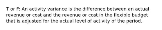 T or F: An activity variance is the difference between an actual revenue or cost and the revenue or cost in the flexible budget that is adjusted for the actual level of activity of the period.