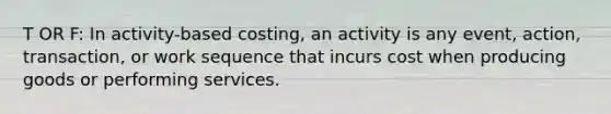 T OR F: In activity-based costing, an activity is any event, action, transaction, or work sequence that incurs cost when producing goods or performing services.