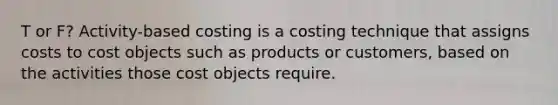 T or F? Activity-based costing is a costing technique that assigns costs to cost objects such as products or customers, based on the activities those cost objects require.