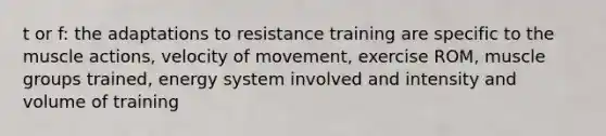 t or f: the adaptations to resistance training are specific to the muscle actions, velocity of movement, exercise ROM, muscle groups trained, energy system involved and intensity and volume of training