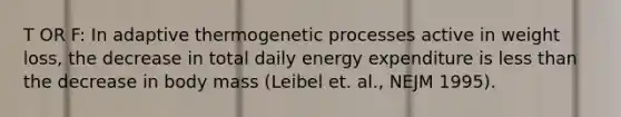 T OR F: In adaptive thermogenetic processes active in weight loss, the decrease in total daily energy expenditure is less than the decrease in body mass (Leibel et. al., NEJM 1995).