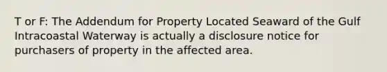 T or F: The Addendum for Property Located Seaward of the Gulf Intracoastal Waterway is actually a disclosure notice for purchasers of property in the affected area.