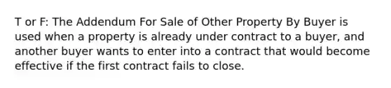 T or F: The Addendum For Sale of Other Property By Buyer is used when a property is already under contract to a buyer, and another buyer wants to enter into a contract that would become effective if the first contract fails to close.