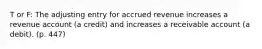 T or F: The adjusting entry for accrued revenue increases a revenue account (a credit) and increases a receivable account (a debit). (p. 447)