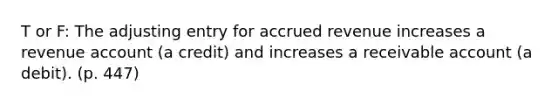 T or F: The adjusting entry for accrued revenue increases a revenue account (a credit) and increases a receivable account (a debit). (p. 447)