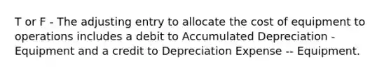 T or F - The adjusting entry to allocate the cost of equipment to operations includes a debit to Accumulated Depreciation - Equipment and a credit to Depreciation Expense -- Equipment.