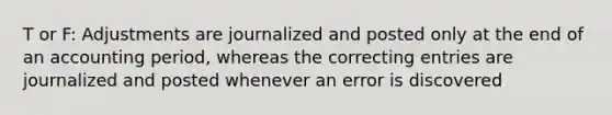 T or F: Adjustments are journalized and posted only at the end of an accounting period, whereas the correcting entries are journalized and posted whenever an error is discovered