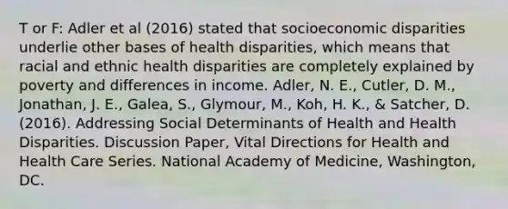 T or F: Adler et al (2016) stated that socioeconomic disparities underlie other bases of health disparities, which means that racial and ethnic health disparities are completely explained by poverty and differences in income. Adler, N. E., Cutler, D. M., Jonathan, J. E., Galea, S., Glymour, M., Koh, H. K., & Satcher, D. (2016). Addressing Social Determinants of Health and Health Disparities. Discussion Paper, Vital Directions for Health and Health Care Series. National Academy of Medicine, Washington, DC.