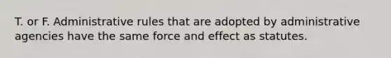 T. or F. Administrative rules that are adopted by administrative agencies have the same force and effect as statutes.