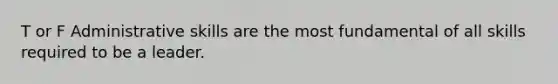 T or F Administrative skills are the most fundamental of all skills required to be a leader.