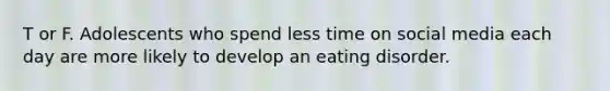 T or F. Adolescents who spend less time on social media each day are more likely to develop an eating disorder.