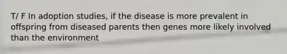 T/ F In adoption studies, if the disease is more prevalent in offspring from diseased parents then genes more likely involved than the environment