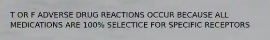 T OR F ADVERSE DRUG REACTIONS OCCUR BECAUSE ALL MEDICATIONS ARE 100% SELECTICE FOR SPECIFIC RECEPTORS