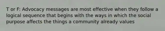 T or F: Advocacy messages are most effective when they follow a logical sequence that begins with the ways in which the social purpose affects the things a community already values