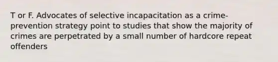 T or F. Advocates of selective incapacitation as a crime-prevention strategy point to studies that show the majority of crimes are perpetrated by a small number of hardcore repeat offenders