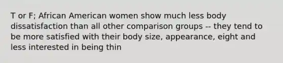 T or F; African American women show much less body dissatisfaction than all other comparison groups -- they tend to be more satisfied with their body size, appearance, eight and less interested in being thin