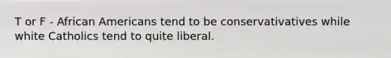 T or F - African Americans tend to be conservativatives while white Catholics tend to quite liberal.