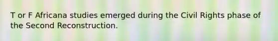 T or F Africana studies emerged during the Civil Rights phase of the Second Reconstruction.