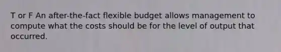 T or F An after-the-fact flexible budget allows management to compute what the costs should be for the level of output that occurred.