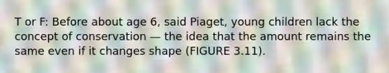 T or F: Before about age 6, said Piaget, young children lack the concept of conservation — the idea that the amount remains the same even if it changes shape (FIGURE 3.11).