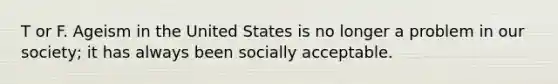 T or F. Ageism in the United States is no longer a problem in our society; it has always been socially acceptable.