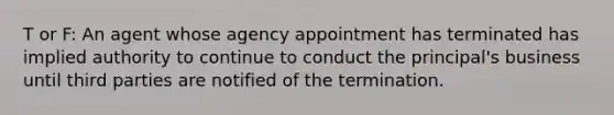 T or F: An agent whose agency appointment has terminated has implied authority to continue to conduct the principal's business until third parties are notified of the termination.