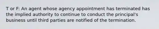 T or F: An agent whose agency appointment has terminated has the implied authority to continue to conduct the principal's business until third parties are notified of the termination.