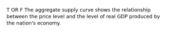 T OR F The aggregate supply curve shows the relationship between the price level and the level of real GDP produced by the nation's economy.