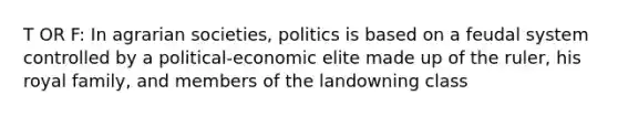 T OR F: In agrarian societies, politics is based on a feudal system controlled by a political-economic elite made up of the ruler, his royal family, and members of the landowning class