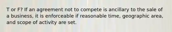 T or F? If an agreement not to compete is ancillary to the sale of a business, it is enforceable if reasonable time, geographic area, and scope of activity are set.