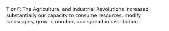 T or F: The Agricultural and Industrial Revolutions increased substantially our capacity to consume resources, modify landscapes, grow in number, and spread in distribution.