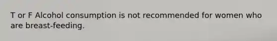 T or F Alcohol consumption is not recommended for women who are breast-feeding.