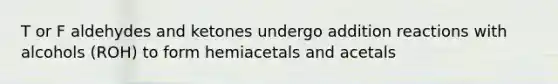 T or F aldehydes and ketones undergo addition reactions with alcohols (ROH) to form hemiacetals and acetals