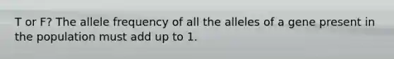 T or F? The allele frequency of all the alleles of a gene present in the population must add up to 1.