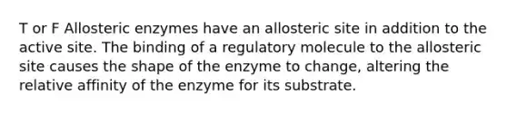 T or F Allosteric enzymes have an allosteric site in addition to the active site. The binding of a regulatory molecule to the allosteric site causes the shape of the enzyme to change, altering the relative affinity of the enzyme for its substrate.