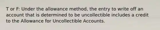 T or F: Under the allowance method, the entry to write off an account that is determined to be uncollectible includes a credit to the Allowance for Uncollectible Accounts.